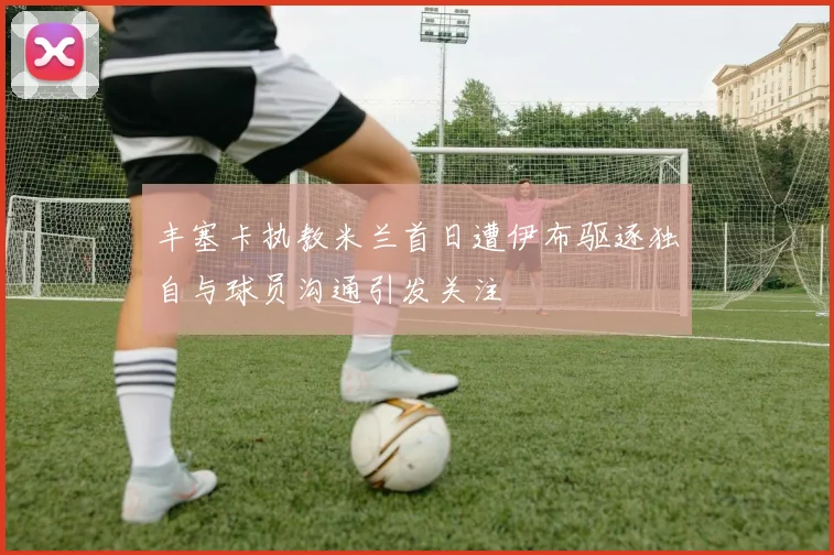 丰塞卡执教米兰首日遭伊布驱逐独自与球员沟通引发关注
