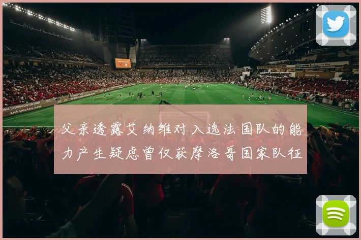父亲透露艾纳维对入选法国队的能力产生疑虑曾仅获摩洛哥国家队征召