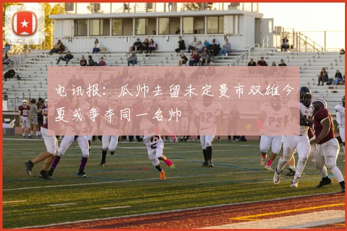 电讯报：瓜帅去留未定曼市双雄今夏或争夺同一名帅