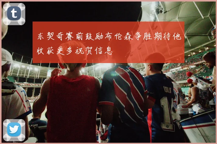 东契奇赛前鼓励布伦森争胜期待他收获更多祝贺信息