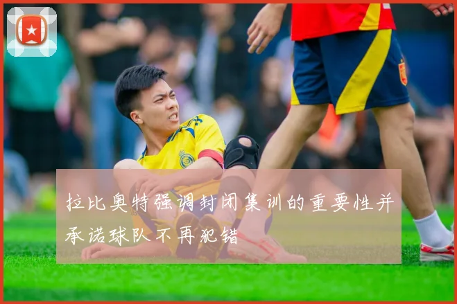 拉比奥特强调封闭集训的重要性并承诺球队不再犯错