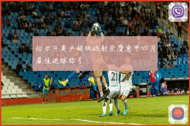 恰尔汗奥卢超级远射荣膺意甲四月最佳进球称号