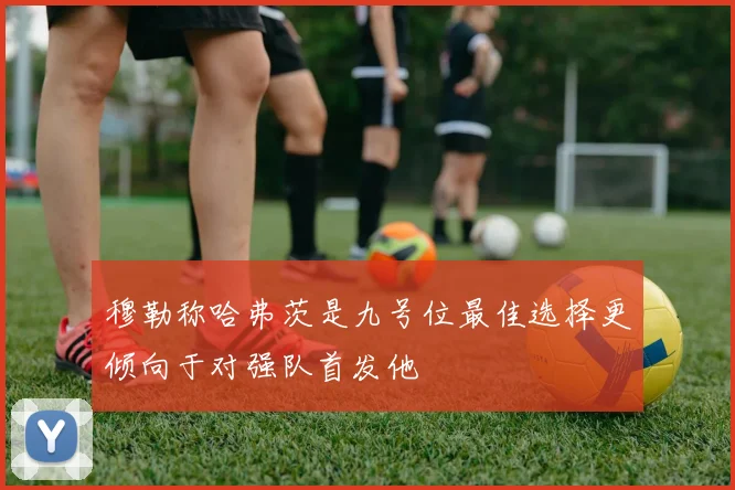穆勒称哈弗茨是九号位最佳选择更倾向于对强队首发他