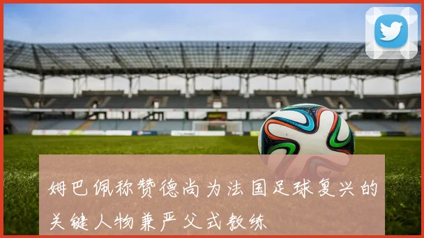 姆巴佩称赞德尚为法国足球复兴的关键人物兼严父式教练