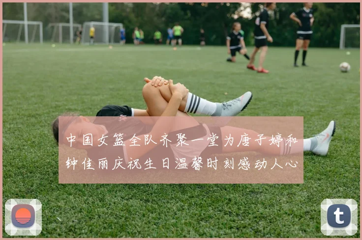 中国女篮全队齐聚一堂为唐子婷和钟佳丽庆祝生日温馨时刻感动人心