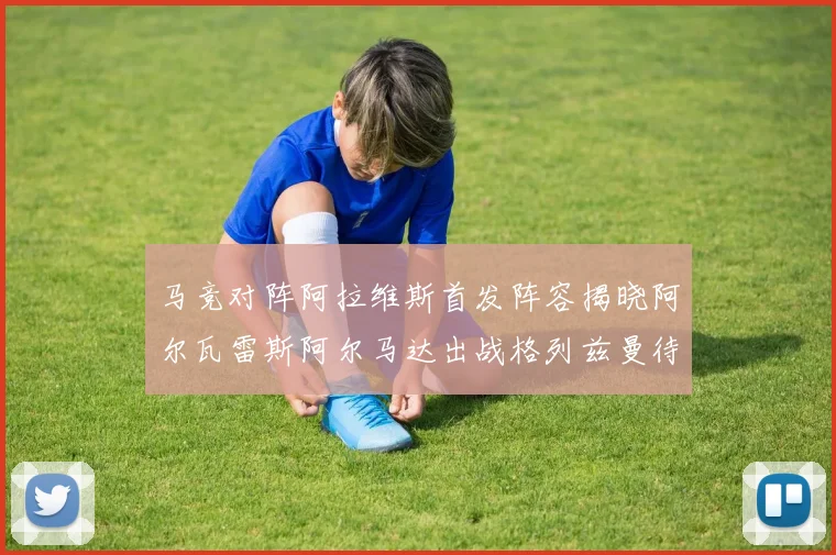 马竞对阵阿拉维斯首发阵容揭晓阿尔瓦雷斯阿尔马达出战格列兹曼待命