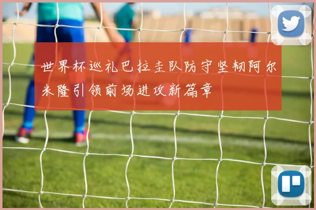 世界杯巡礼巴拉圭队防守坚韧阿尔米隆引领前场进攻新篇章