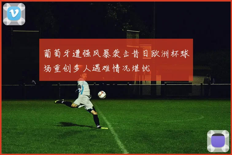 葡萄牙遭强风暴袭击昔日欧洲杯球场重创多人遇难情况堪忧