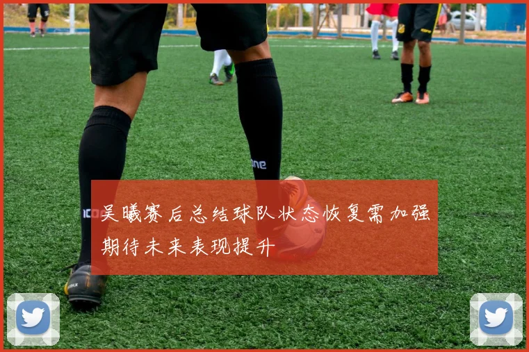 吴曦赛后总结球队状态恢复需加强期待未来表现提升