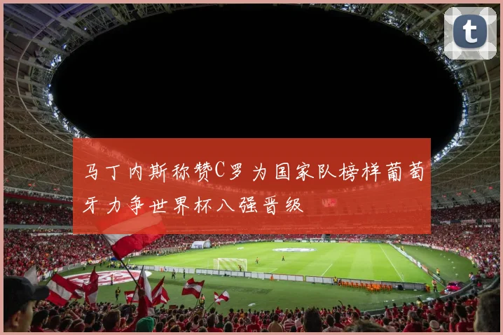 马丁内斯称赞C罗为国家队榜样葡萄牙力争世界杯八强晋级