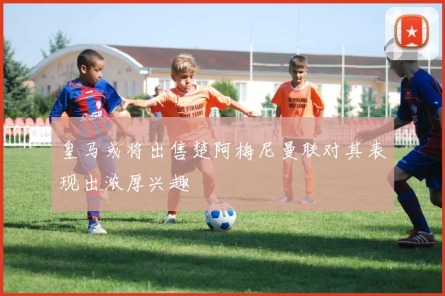 皇马或将出售楚阿梅尼曼联对其表现出浓厚兴趣