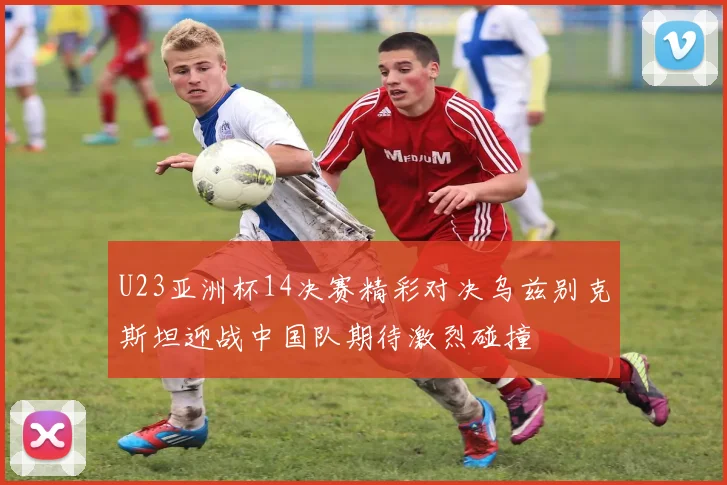 U23亚洲杯14决赛精彩对决乌兹别克斯坦迎战中国队期待激烈碰撞