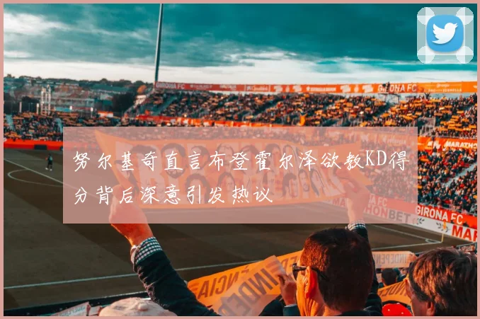 努尔基奇直言布登霍尔泽欲教KD得分背后深意引发热议