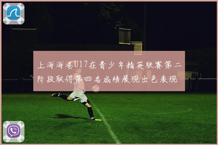 上海海港U17在青少年精英联赛第二阶段取得第四名成绩展现出色表现