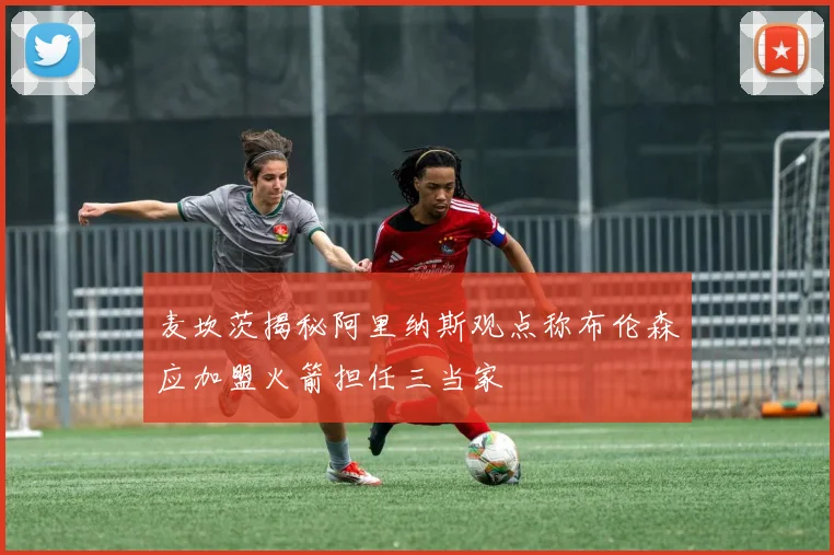 麦坎茨揭秘阿里纳斯观点称布伦森应加盟火箭担任三当家