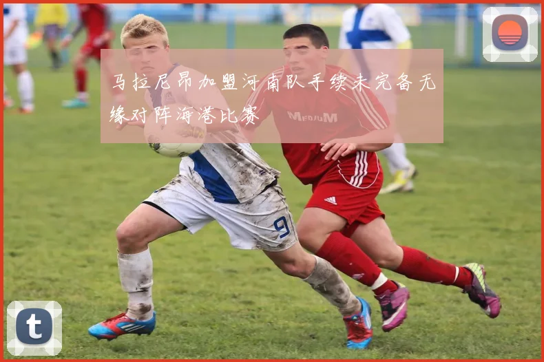 马拉尼昂加盟河南队手续未完备无缘对阵海港比赛