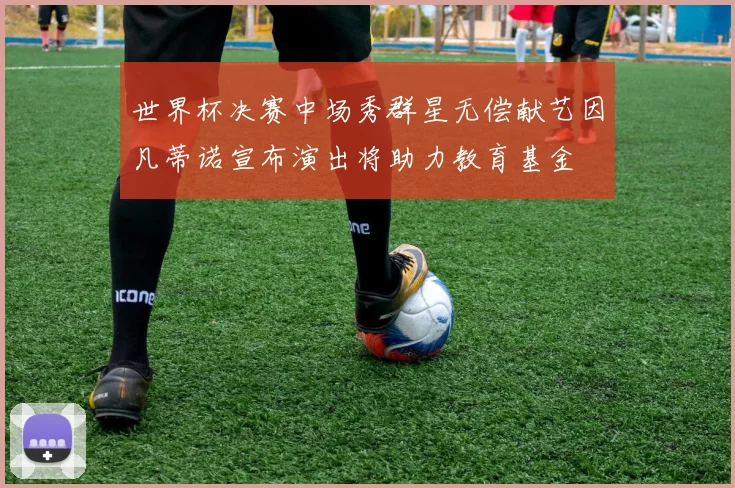 世界杯决赛中场秀群星无偿献艺因凡蒂诺宣布演出将助力教育基金