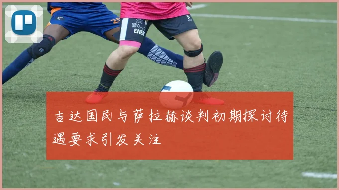 吉达国民与萨拉赫谈判初期探讨待遇要求引发关注
