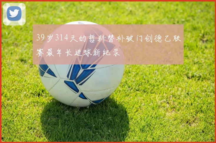 39岁314天的哲科替补破门创德乙联赛最年长进球新纪录