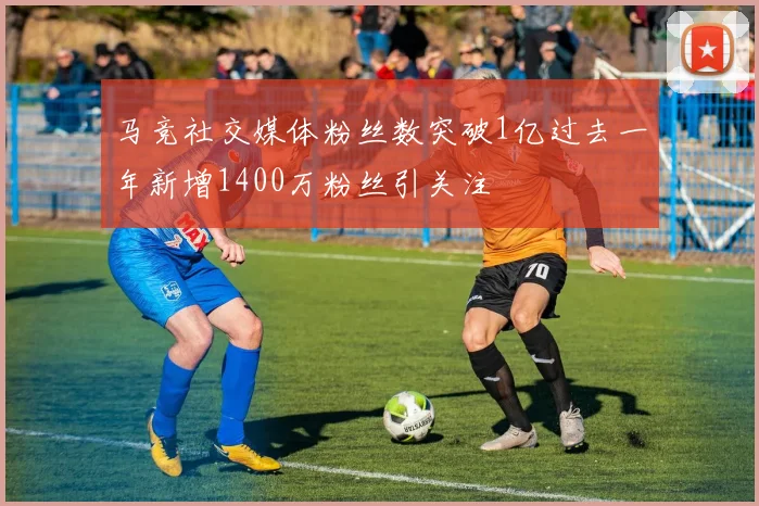 马竞社交媒体粉丝数突破1亿过去一年新增1400万粉丝引关注