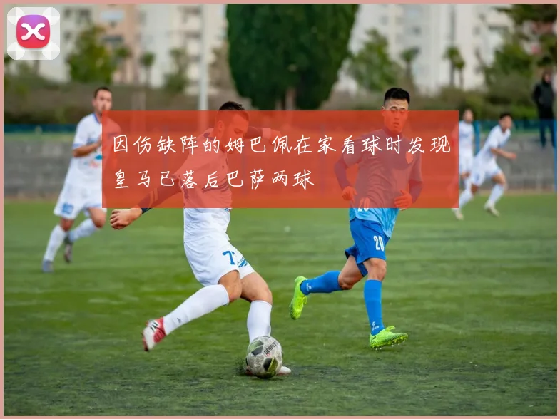 因伤缺阵的姆巴佩在家看球时发现皇马已落后巴萨两球