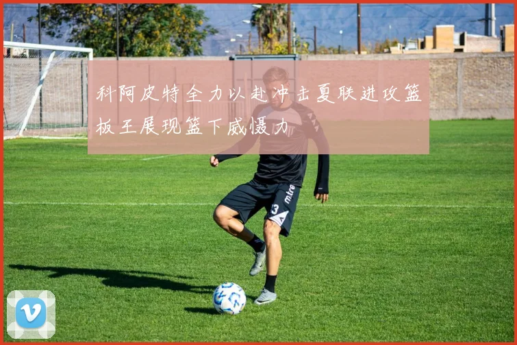 科阿皮特全力以赴冲击夏联进攻篮板王展现篮下威慑力